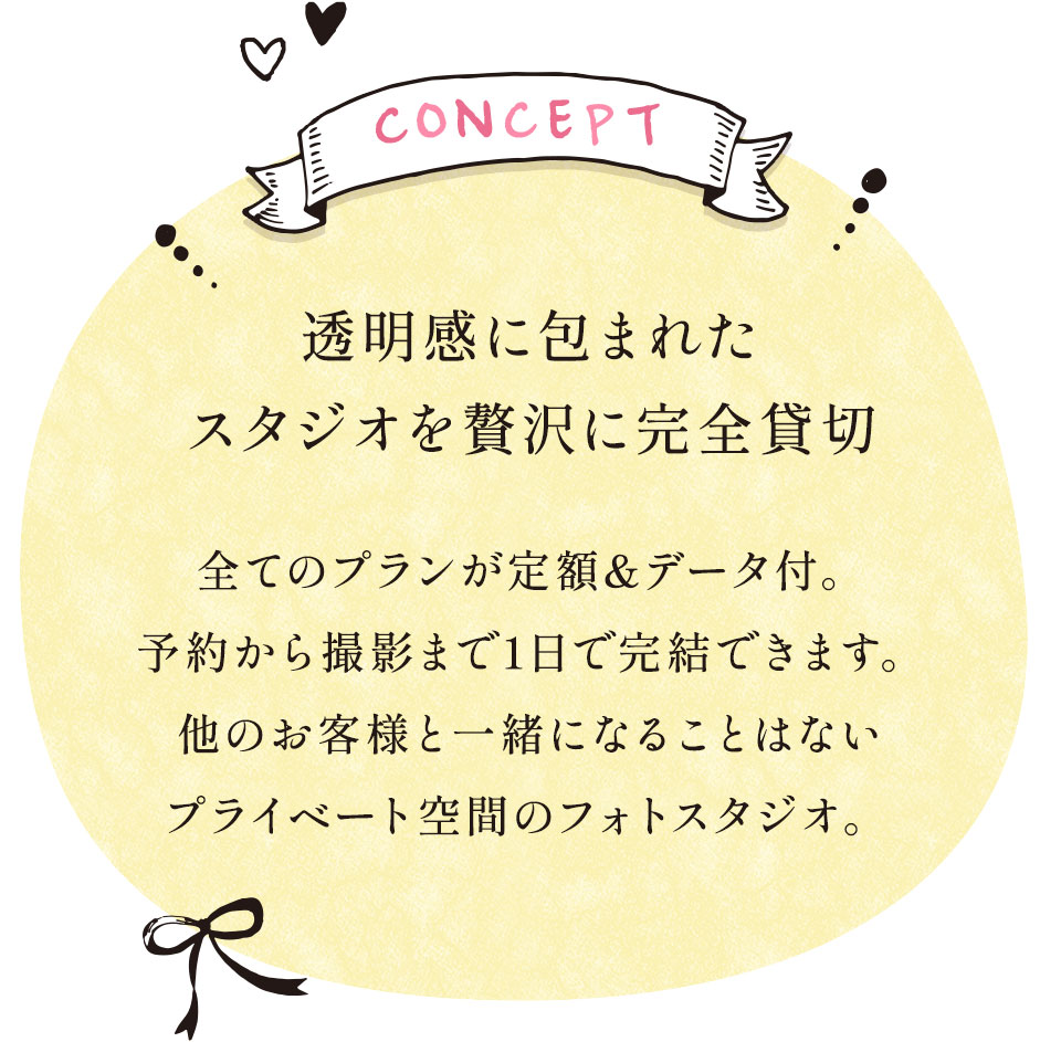 Concept 透明感に包まれたスタジオを贅沢に完全貸切 全てのプランが定額&データ付。予約から撮影まで1日で完結できます。他のお客様と一緒になることはないプライベート空間のフォトスタジオ。
